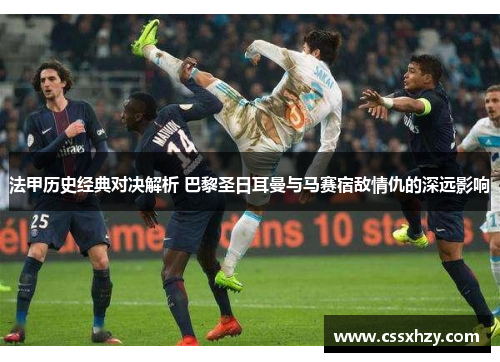 法甲历史经典对决解析 巴黎圣日耳曼与马赛宿敌情仇的深远影响